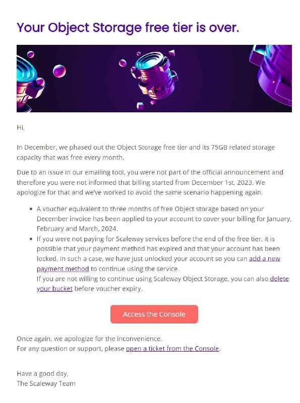 Scaleway 结束提供对象存储免费层转而提供三个月试用2023 年 12 月, 在未经有效提醒的情况下(据称是邮件系统的问题), Scaleway 结束了之前提供的对象存储产品 75GB 存储及出口流量的免费层, 此后将替换为提供三个月共 750GB 存储及出口流量的试用层.对于没有得到有效提醒的客户造成的意外扣费, Scaleway 将会根据 2023 年 12 月的对象存储账单返还客户三倍价值的代金券, 可用于抵扣 2024 年 1 月, 2 月和 3 月的本产品账单结算费用.The 75GB free tier is replaced by a 750GB free trial on Multi-AZ class! - Changelog | Scaleway Documentation相关讨论● Scaleway: the end of the free 75GB free tier — LowEndSpirit#边缘计算 #storage #Newsvia CXPLAY's Memos